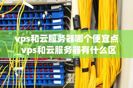 vps和云服务器哪个便宜点_vps和云服务器有什么区别_VPS与云服务器：哪个更便宜？