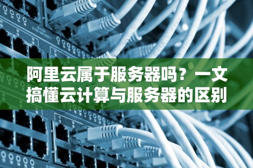 阿里云属于服务器吗？一文搞懂云计算与服务器的区别！