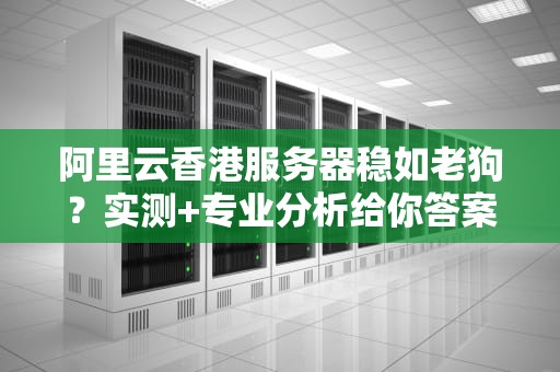 阿里云香港服务器稳如老狗？实测+专业分析给你答案！