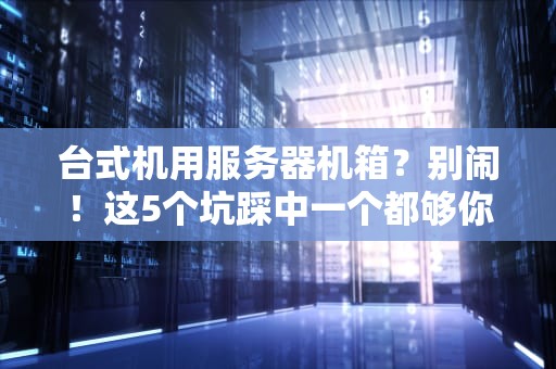 台式机用服务器机箱？别闹！这5个坑踩中一个都够你喝一壶的