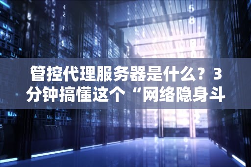 管控代理服务器是什么？3分钟搞懂这个“网络隐身斗篷”！（附真实测评）
