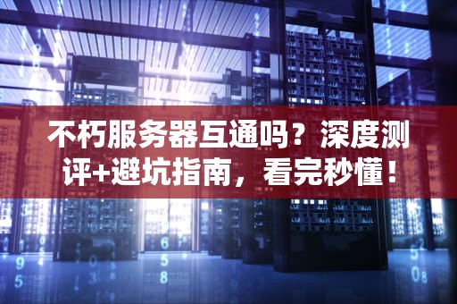 不朽服务器互通吗？深度测评+避坑指南，看完秒懂！