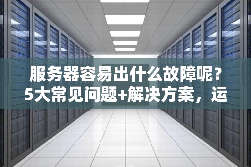服务器容易出什么故障呢？5大常见问题+解决方案，运维老司机都收藏了！