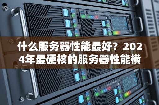 什么服务器性能最好？2024年最硬核的服务器性能横评+避坑指南！
