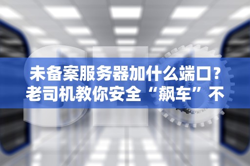 未备案服务器加什么端口？老司机教你安全“飙车”不翻车！