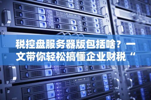 税控盘服务器版包括啥？一文带你轻松搞懂企业财税“黑科技”！