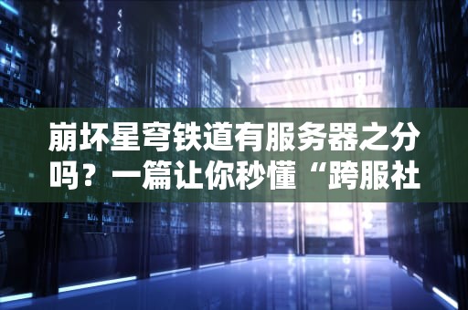 崩坏星穹铁道有服务器之分吗？一篇让你秒懂“跨服社交”的硬核分析！