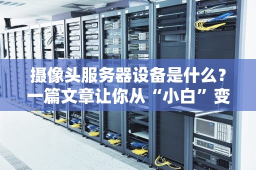 摄像头服务器设备是什么？一篇文章让你从“小白”变“大神”！（附选购避坑指南）