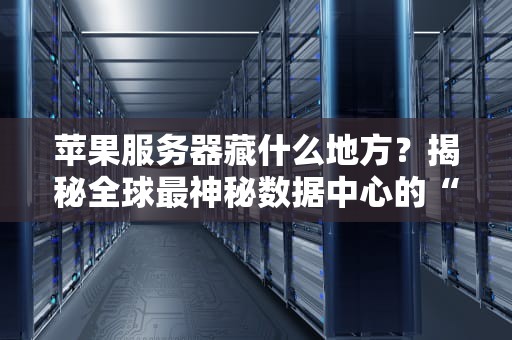 苹果服务器藏什么地方？揭秘全球最神秘数据中心的“地下城”传说