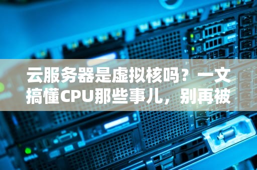 云服务器是虚拟核吗？一文搞懂CPU那些事儿，别再被商家忽悠了！