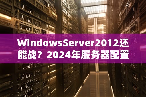 WindowsServer2012还能战？2024年服务器配置实测+避坑指南！