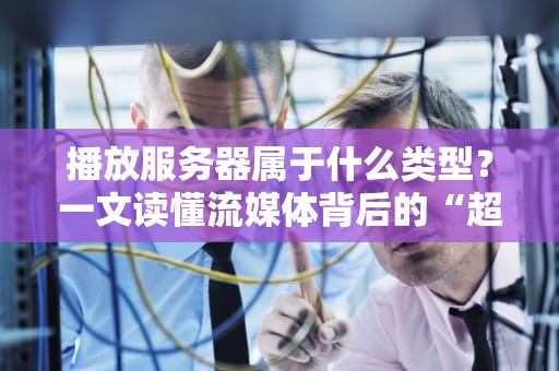 播放服务器属于什么类型？一文读懂流媒体背后的“超级服务员”