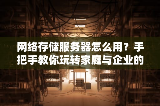 网络存储服务器怎么用？手把手教你玩转家庭与企业的数据管家！
