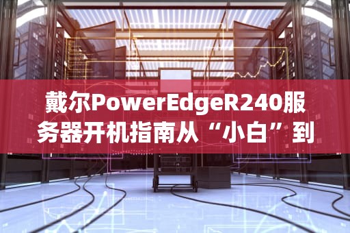 戴尔PowerEdgeR240服务器开机指南从“小白”到“大神”的硬核操作手册