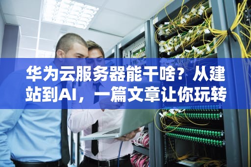 华为云服务器能干啥？从建站到AI，一篇文章让你玩转“云上华为”！