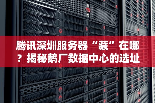 腾讯深圳服务器“藏”在哪？揭秘鹅厂数据中心的选址玄机！