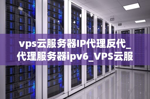 vps云服务器IP代理反代_代理服务器ipv6_VPS云服务器IP代理反代的全面解析