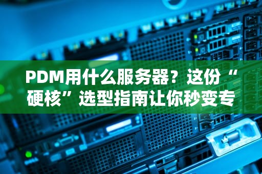 PDM用什么服务器？这份“硬核”选型指南让你秒变专家！