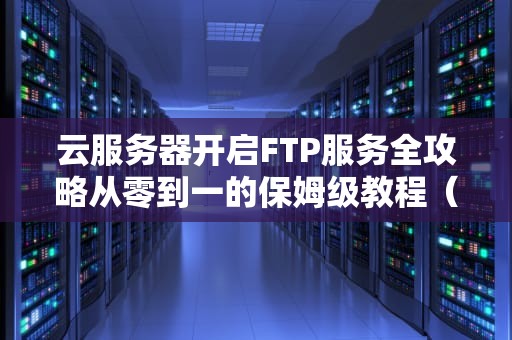 云服务器开启FTP服务全攻略从零到一的保姆级教程（附避坑指南）