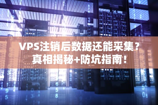 VPS注销后数据还能采集？真相揭秘+防坑指南！