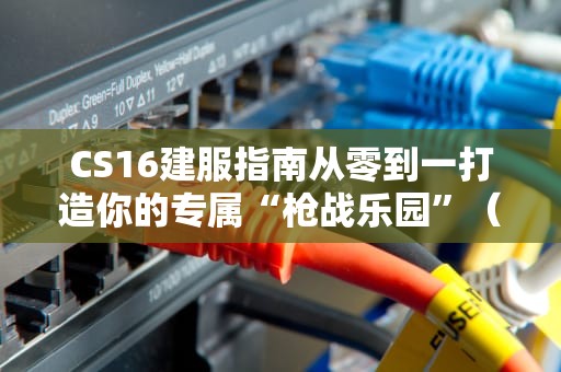 CS16建服指南从零到一打造你的专属“枪战乐园”（附避坑秘籍）