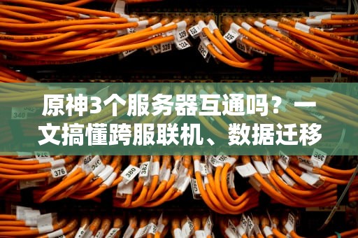 原神3个服务器互通吗？一文搞懂跨服联机、数据迁移的终极真相！