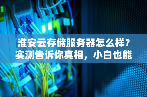 淮安云存储服务器怎么样？实测告诉你真相，小白也能看懂！