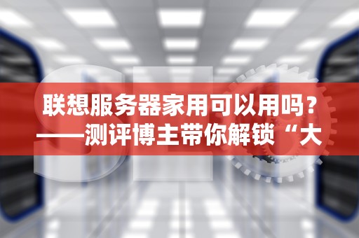 联想服务器家用可以用吗？——测评博主带你解锁“大材小用”的快乐！
