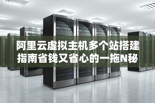 阿里云虚拟主机多个站搭建指南省钱又省心的一拖N秘籍