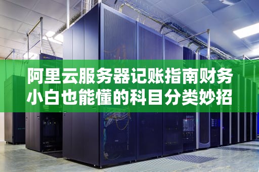 阿里云服务器记账指南财务小白也能懂的科目分类妙招