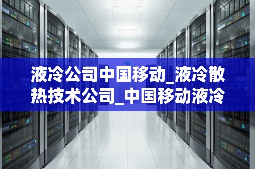 液冷公司中国移动_液冷散热技术公司_中国移动液冷技术的创新与应用