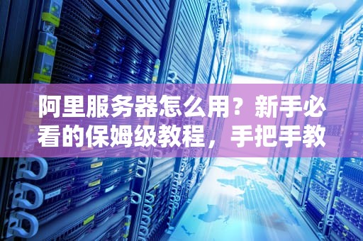 阿里服务器怎么用？新手必看的保姆级教程，手把手教你玩转云端！
