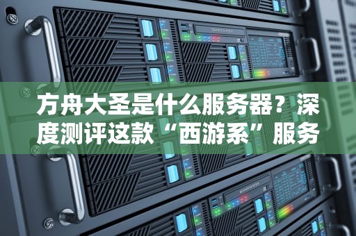 方舟大圣是什么服务器？深度测评这款“西游系”服务器的性能与玩法！