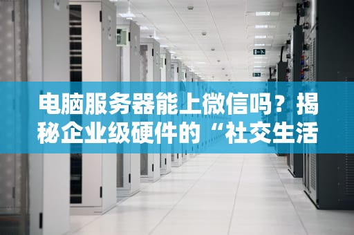电脑服务器能上微信吗？揭秘企业级硬件的“社交生活”