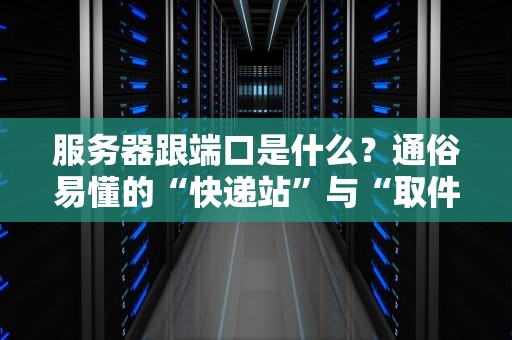 服务器跟端口是什么？通俗易懂的“快递站”与“取件码”指南！