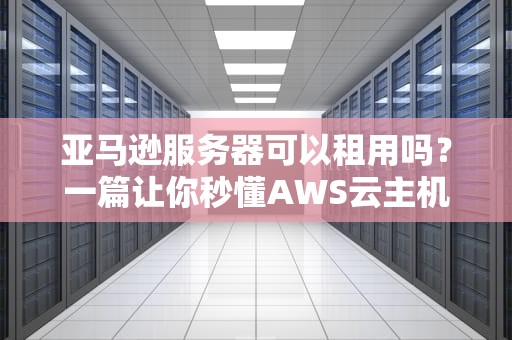 亚马逊服务器可以租用吗？一篇让你秒懂AWS云主机的保姆级指南！