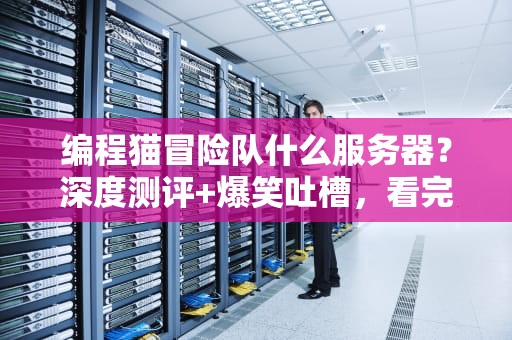 编程猫冒险队什么服务器？深度测评+爆笑吐槽，看完秒懂！