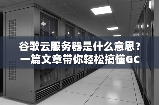 谷歌云服务器是什么意思？一篇文章带你轻松搞懂GCP的“黑科技”！