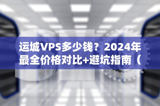 运城VPS多少钱？2024年最全价格对比+避坑指南（附性能实测）