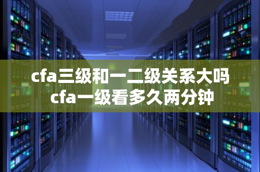 cfa三级和一二级关系大吗 cfa一级看多久两分钟