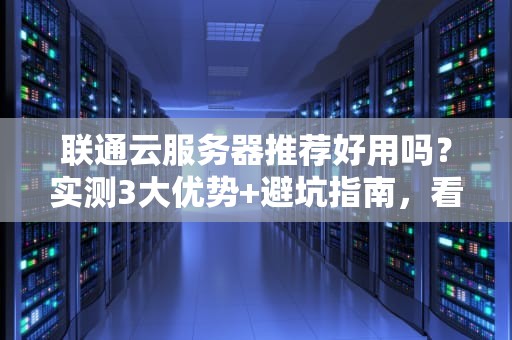 联通云服务器推荐好用吗？实测3大优势+避坑指南，看完再下单！