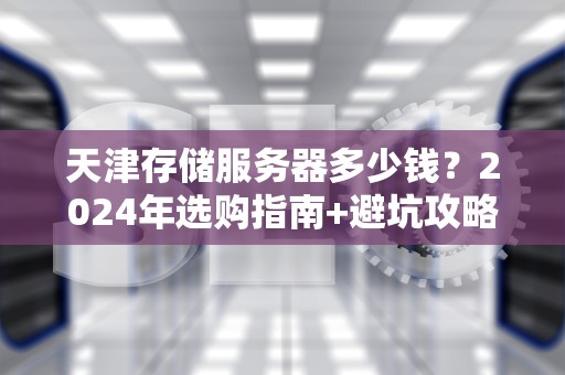 天津存储服务器多少钱？2024年选购指南+避坑攻略（附真实报价）