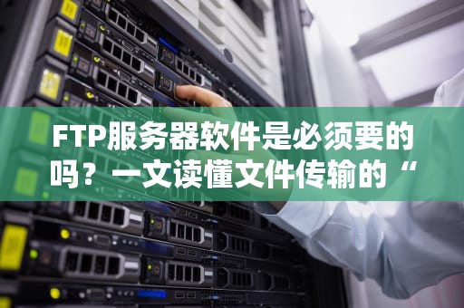 FTP服务器软件是必须要的吗？一文读懂文件传输的“老司机”新选择！