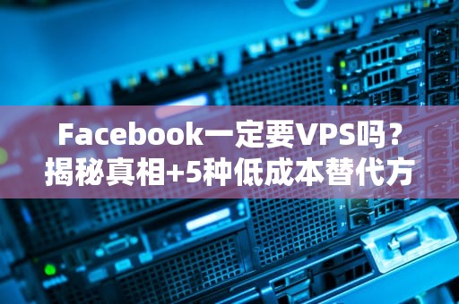Facebook一定要VPS吗？揭秘真相+5种低成本替代方案！