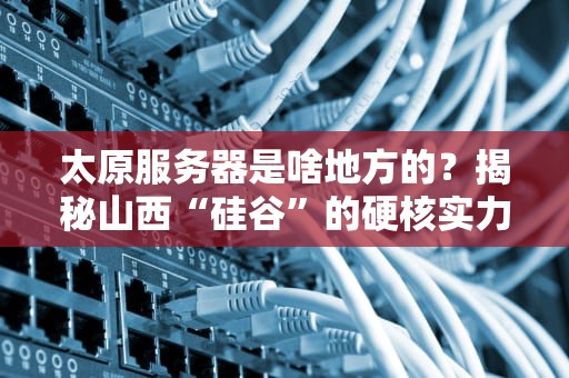 太原服务器是啥地方的？揭秘山西“硅谷”的硬核实力！