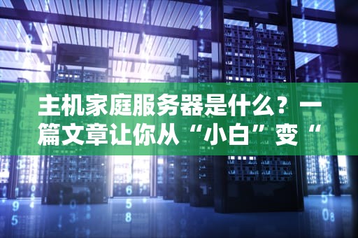 主机家庭服务器是什么？一篇文章让你从“小白”变“大神”！（附选购避坑指南）