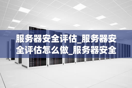 服务器安全评估_服务器安全评估怎么做_服务器安全评估的重要性及实施策略