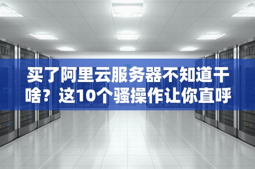 买了阿里云服务器不知道干啥？这10个骚操作让你直呼真香！
