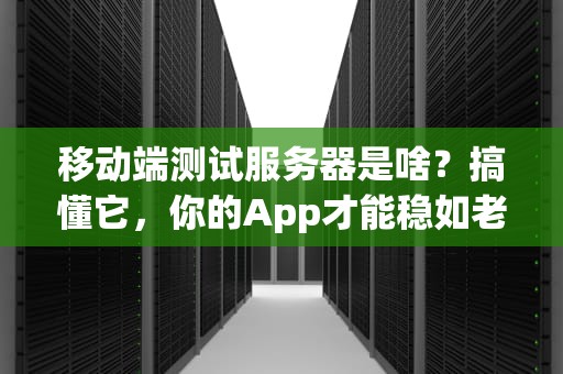 移动端测试服务器是啥？搞懂它，你的App才能稳如老狗！