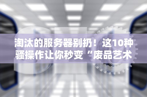 淘汰的服务器别扔！这10种骚操作让你秒变“废品艺术家”